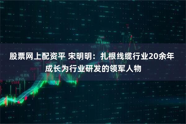 股票网上配资平 宋明明：扎根线缆行业20余年 成长为行业研发的领军人物