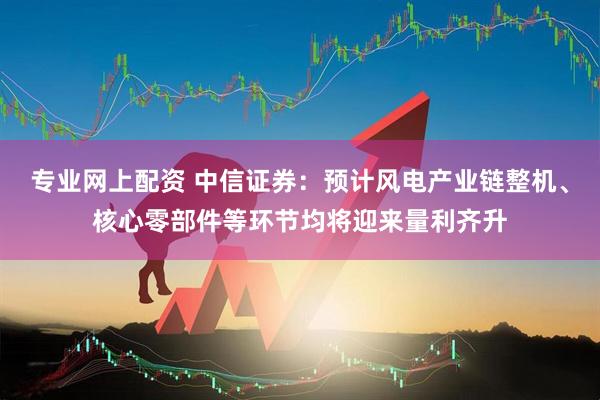 专业网上配资 中信证券：预计风电产业链整机、核心零部件等环节均将迎来量利齐升