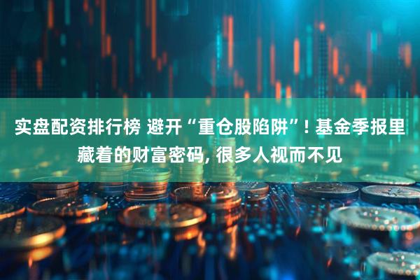 实盘配资排行榜 避开“重仓股陷阱”! 基金季报里藏着的财富密码, 很多人视而不见