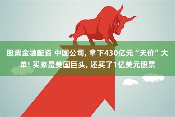股票金融配资 中国公司, 拿下430亿元“天价”大单! 买家是美国巨头, 还买了1亿美元股票