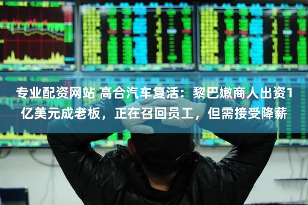 专业配资网站 高合汽车复活：黎巴嫩商人出资1亿美元成老板，正在召回员工，但需接受降薪