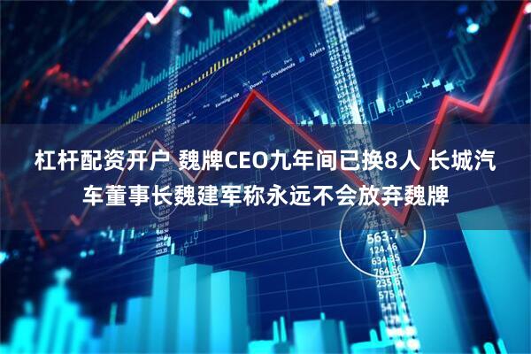 杠杆配资开户 魏牌CEO九年间已换8人 长城汽车董事长魏建军称永远不会放弃魏牌