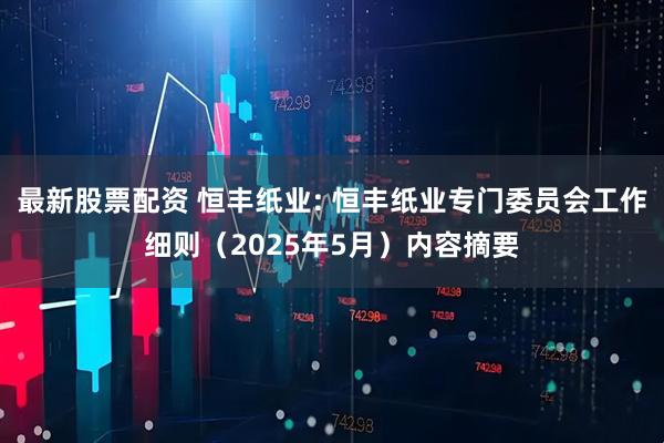 最新股票配资 恒丰纸业: 恒丰纸业专门委员会工作细则（2025年5月）内容摘要