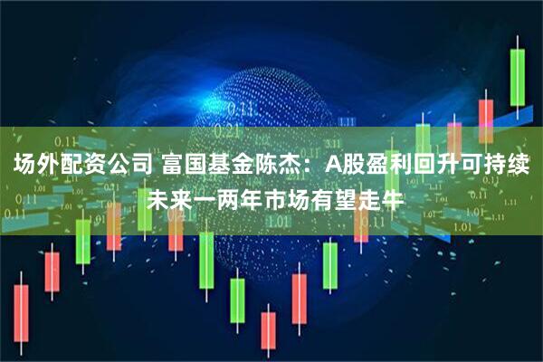 场外配资公司 富国基金陈杰：A股盈利回升可持续 未来一两年市场有望走牛