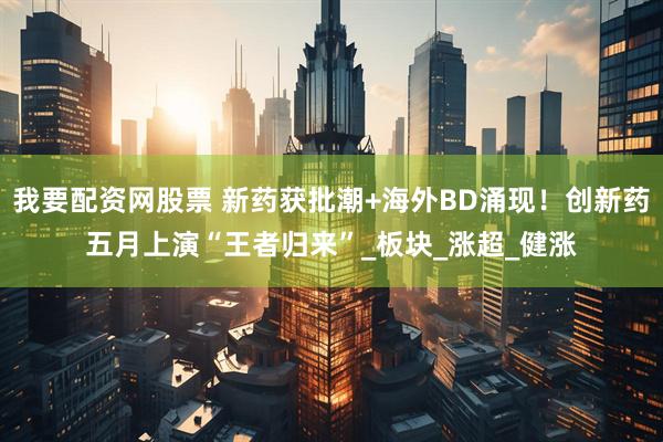 我要配资网股票 新药获批潮+海外BD涌现！创新药五月上演“王者归来”_板块_涨超_健涨