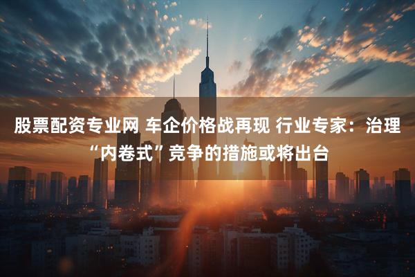 股票配资专业网 车企价格战再现 行业专家：治理“内卷式”竞争的措施或将出台
