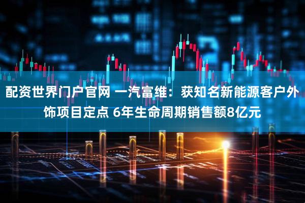 配资世界门户官网 一汽富维：获知名新能源客户外饰项目定点 6年生命周期销售额8亿元