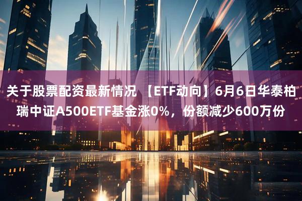 关于股票配资最新情况 【ETF动向】6月6日华泰柏瑞中证A500ETF基金涨0%，份额减少600万份