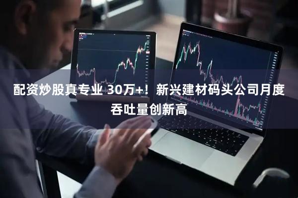 配资炒股真专业 30万+！新兴建材码头公司月度吞吐量创新高