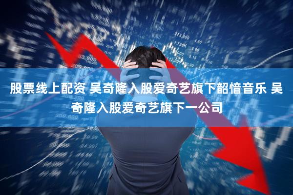 股票线上配资 吴奇隆入股爱奇艺旗下韶愔音乐 吴奇隆入股爱奇艺旗下一公司