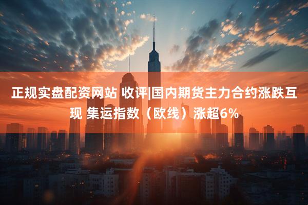 正规实盘配资网站 收评|国内期货主力合约涨跌互现 集运指数（欧线）涨超6%