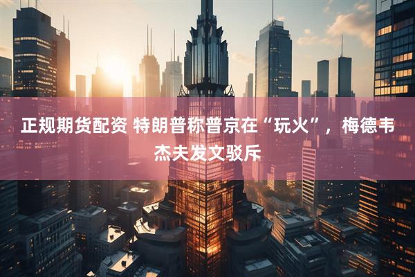 正规期货配资 特朗普称普京在“玩火”，梅德韦杰夫发文驳斥