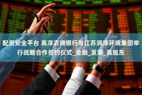 配资安全平台 高淳农商银行与江苏润淳环境集团举行战略合作签约仪式_金融_发展_高旭东