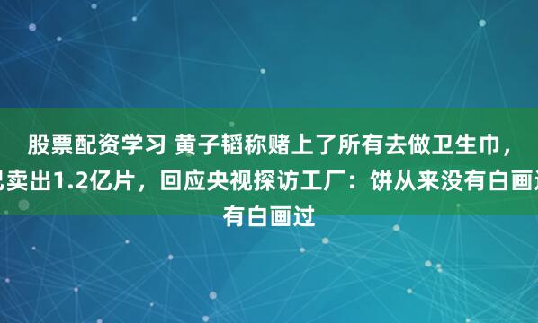 股票配资学习 黄子韬称赌上了所有去做卫生巾，已卖出1.2亿片，回应央视探访工厂：饼从来没有白画过
