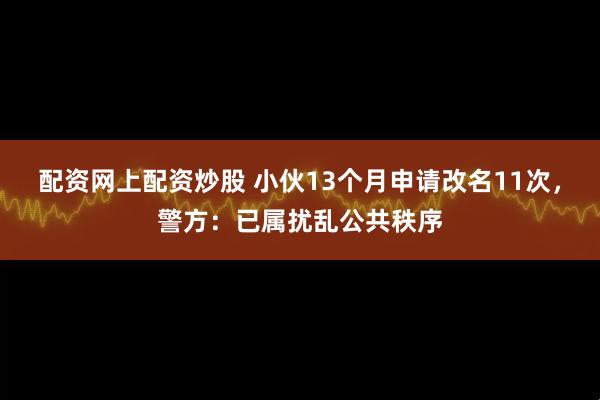 配资网上配资炒股 小伙13个月申请改名11次，警方：已属扰乱公共秩序
