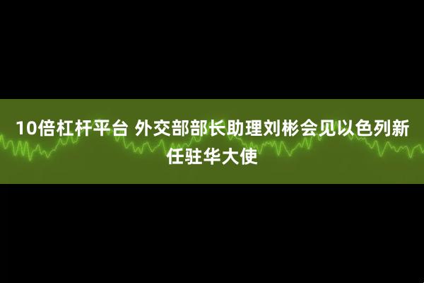 10倍杠杆平台 外交部部长助理刘彬会见以色列新任驻华大使