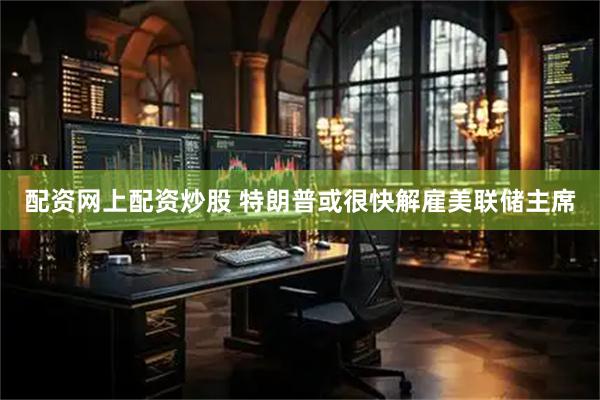 配资网上配资炒股 特朗普或很快解雇美联储主席