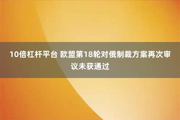 10倍杠杆平台 欧盟第18轮对俄制裁方案再次审议未获通过