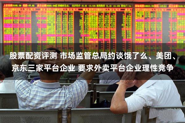 股票配资评测 市场监管总局约谈饿了么、美团、京东三家平台企业 要求外卖平台企业理性竞争