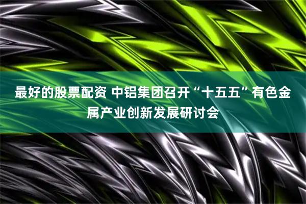 最好的股票配资 中铝集团召开“十五五”有色金属产业创新发展研讨会