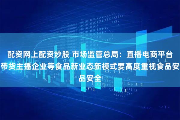 配资网上配资炒股 市场监管总局：直播电商平台和带货主播企业等食品新业态新模式要高度重视食品安全