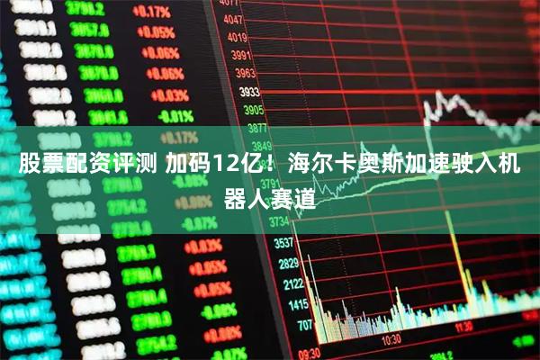 股票配资评测 加码12亿！海尔卡奥斯加速驶入机器人赛道