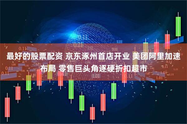 最好的股票配资 京东涿州首店开业 美团阿里加速布局 零售巨头角逐硬折扣超市