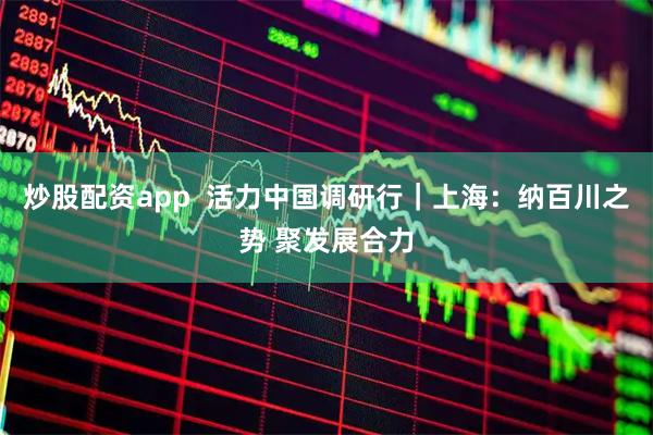 炒股配资app  活力中国调研行｜上海：纳百川之势 聚发展合力