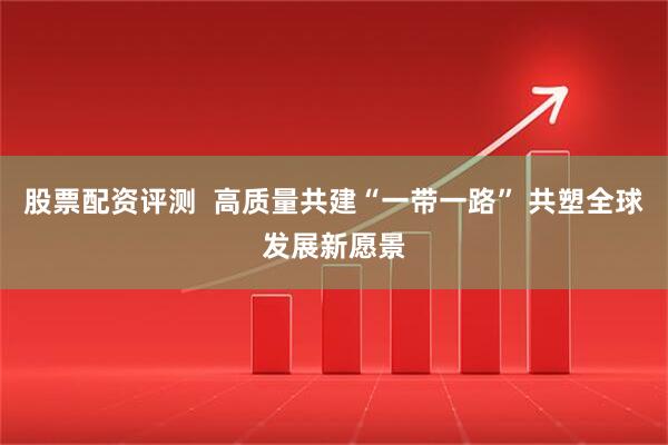 股票配资评测  高质量共建“一带一路” 共塑全球发展新愿景