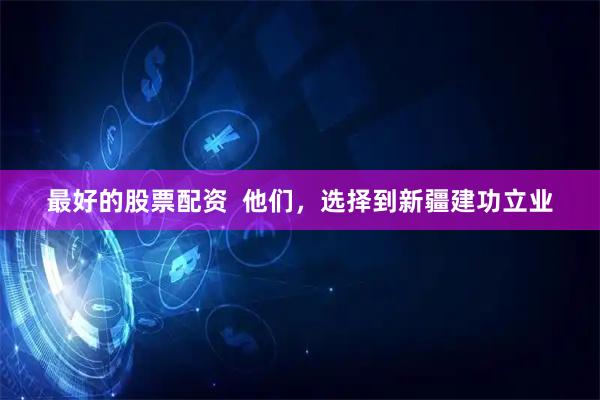 最好的股票配资  他们，选择到新疆建功立业